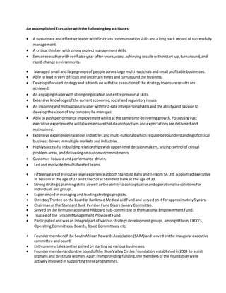 An accomplishedExecutive withthe followingkeyattributes:
 A passionate andeffectiveleaderwithfirstclasscommunicationskillsandalongtrack record of successfully
management.
 A critical thinker,withstrongprojectmanagementskills.
 Seniorexecutive withverifiableyear-after-yearsuccessachieving resultswithinstart-up,turnaround,and
rapid-change environments.
 Managed small andlarge groupsof people acrosslarge multi-nationalsandsmall profitable businesses.
 Able toleadinverydifficultanduncertaintimesandturnaroundthe business.
 Developsfocusedstrategyandishandsonwiththe executionof the strategytoensure resultsare
achieved.
 An engagingleaderwithstrongnegotiationandentrepreneurial skills.
 Extensive knowledgeof the currenteconomic,social andregulatoryissues.
 An inspiringandmotivationalleaderwithfirst-rate interpersonal skillsandthe abilityandpassionto
developthe visionof anycompanyhe manages.
 Able topushperformance improvementwhilstatthe same time deliveringgrowth.Possessingvast
executiveexperiencehe will alwaysensurethatclearobjectivesandexpectationsare deliveredand
maintained.
 Extensive experience invariousindustriesandmulti-nationals whichrequire deepunderstandingof critical
businessdriversinmultiple marketsandindustries.
 Highlysuccessful inbuildingrelationshipswithupper-level decisionmakers,seizingcontrol of critical
problemareas,anddeliveringoncustomercommitments.
 Customer-focusedandperformance-driven.
 Ledand motivated multi-facetedteams.
 Fifteenyearsof executivelevelexperienceatbothStandardBank and TelkomSA Ltd. Appointed Executive
at Telkomat the age of 27 and Directorat Standard Bankat the age of 33.
 Strongstrategicplanningskills,aswell asthe abilitytoconceptualise andoperationalisesolutionsfor
individualsandgroups.
 Experiencedinmanaging andleadingstrategicprojects.
 Director/Trustee onthe boardof BankmedMedical AidFundand servedonit forapproximately5years.
 Chairmanof the StandardBank PensionFundDiscretionaryCommittee.
 Servedonthe RemunerationandHRboard sub-committee of the National EmpowermentFund.
 Trustee of the TelkomManagementProvidentFund.
 Participatedandwasan integral partof variousstrategydevelopmentgroups,amongstthem,EXCO’s,
OperatingCommittees,Boards,BoardCommittees,etc.
 Foundermemberof the SouthAfricanRewardsAssociation(SARA) andservedonthe inaugural executive
committee and board.
 Entrepreneurialexpertise gainedbystartingupvariousbusinesses.
 Foundermemberandonthe board of the Blue ValleyCirclesFoundation,establishedin2003 to assist
orphansand destitute women.Apartfromprovidingfunding,the membersof the foundationwere
activelyinvolvedinsupportingtheseprogrammes.
 