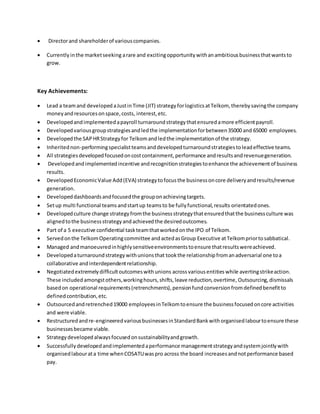  Directorand shareholderof variouscompanies.
 Currentlyinthe marketseeking arare and excitingopportunitywithanambitiousbusinessthatwantsto
grow.
Key Achievements:
 Lead a teamand developedaJustinTime (JIT) strategyforlogisticsatTelkom, therebysavingthe company
moneyandresourcesonspace,costs, interest,etc.
 Developedandimplementedapayroll turnaroundstrategythatensuredamore efficientpayroll.
 Developedvariousgroupstrategiesandledthe implementationforbetween35000 and 65000 employees.
 Developedthe SAPHRStrategyfor Telkomandledthe implementationof the strategy.
 Inheritednon-performingspecialistteamsanddevelopedturnaroundstrategiestoleadeffective teams.
 All strategiesdevelopedfocusedoncostcontainment,performance andresultsandrevenuegeneration.
 Developedandimplementedincentive andrecognitionstrategiestoenhance the achievementof business
results.
 Developed EconomicValue Add(EVA) strategytofocusthe businessoncore deliveryandresults/revenue
generation.
 Developeddashboardsandfocusedthe grouponachievingtargets.
 Setup multi functional teamsandstartup teamsto be fullyfunctional,results orientatedones.
 Developedculture change strategyfromthe businessstrategythatensuredthatthe businessculture was
alignedtothe businessstrategyandachievedthe desiredoutcomes.
 Part of a 5 executive confidential taskteamthatworkedonthe IPO of Telkom.
 Servedonthe TelkomOperatingcommittee andactedasGroup Executive atTelkompriortosabbatical.
 Managed andmanoeuvredinhighlysensitiveenvironmentstoensure thatresultswereachieved.
 Developedaturnaroundstrategywithunionsthat tookthe relationshipfromanadversarial one toa
collaborative andinterdependentrelationship.
 Negotiatedextremelydifficultoutcomeswithunions acrossvariousentities while avertingstrikeaction.
These includedamongstothers,workinghours,shifts,leave reduction,overtime, Outsourcing,dismissals
basedon operational requirements(retrenchments),pensionfundconversionfromdefinedbenefitto
definedcontribution,etc.
 Outsourcedandretrenched19000 employeesinTelkomtoensure the businessfocusedoncore activities
and were viable.
 Restructuredandre-engineeredvariousbusinessesinStandardBankwithorganisedlabourtoensure these
businessesbecame viable.
 Strategydevelopedalwaysfocusedonsustainabilityandgrowth.
 Successfullydevelopedandimplementedaperformance managementstrategyandsystemjointlywith
organisedlabourata time whenCOSATUwaspro across the board increasesandnotperformance based
pay.
 