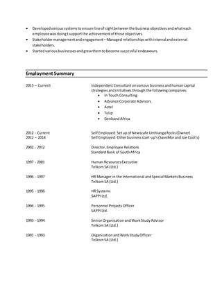  Developedvarious systemstoensure lineof sightbetweenthe businessobjectivesandwhateach
employeewasdoingtsupportthe achievementof those objectives.
 Stakeholdermanagementandengagement –Managed relationshipswithinternalandexternal
stakeholders.
 Startedvariousbusinessesandgrewthemtobecome successful endeavours.
Employment Summary
2013 – Current IndependentConsultantonvarious businessandhumancapital
strategiesandinitiatives throughthe followingcompanies:
 In Touch Consulting
 Advance Corporate Advisors
 Astel
 Tulip
 Genband Africa
2012 - Current Self Employed: Setupof Newscafe UmhlangaRocks(Owner)
2012 – 2014 Self Employed: Otherbusinessstart-up’s(SaveMorandJoe Cool’s)
2002 - 2012 Director,Employee Relations
StandardBank of SouthAfrica
1997 - 2001 Human ResourcesExecutive
TelkomSA (Ltd.)
1996 - 1997 HR Manager in the International andSpecial MarketsBusiness
TelkomSA (Ltd.)
1995 - 1996 HR Systems
SAPPILtd.
1994 - 1995 Personnel Projects Officer
SAPPILtd.
1993 - 1994 SeniorOrganisationandWorkStudyAdvisor
TelkomSA (Ltd.)
1991 - 1993 OrganisationandWorkStudyOfficer
TelkomSA (Ltd.)
 