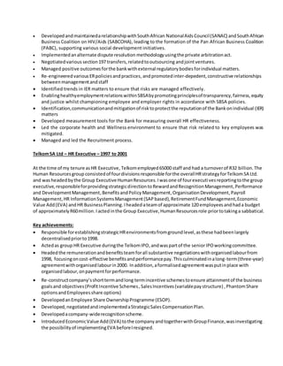  DevelopedandmaintainedarelationshipwithSouthAfrican NationalAidsCouncil(SANAC) andSouthAfrican
Business Coalition on HIV/Aids (SABCOHA), leading to the formation of the Pan African Business Coalition
(PABC), supporting various social development initiatives.
 Implementedanalternate dispute resolution methodologyusingthe private arbitrationact.
 Negotiatedvarious section197 transfers,relatedtooutsourcing andjointventures.
 Managed positive outcomesforthe bankwithexternal regulatorybodiesforindividual matters.
 Re-engineeredvariousERpoliciesandpractices,andpromotedinter-depedent,constructive relationships
betweenmanagementandstaff
 Identified trends in IER matters to ensure that risks are managed effectively.
 EnablinghealthyemploymentrelationswithinSBSAbypromotingprinciplesof transparency,fairness,equity
and justice whilst championing employee and employer rights in accordance with SBSA policies.
 Identification,communicationandmitigationof risktoprotectthe reputationof the Bankonindividual (IER)
matters
 Developed measurement tools for the Bank for measuring overall HR effectiveness.
 Led the corporate health and Wellness environment to ensure that risk related to key employees was
mitigated.
 Managed and led the Recruitment process.
TelkomSA Ltd – HR Executive – 1997 to 2001
At the time of my tenure asHR Executive, Telkomemployed65000 staff and had a turnoverof R32 billion. The
Human Resourcesgroup consistedof fourdivisionsresponsible forthe overallHRstrategyforTelkomSA Ltd.
and washeadedbythe Group Executive HumanResources.Iwasone of fourexecutivesreportingtothe group
executive,responsibleforprovidingstrategicdirectiontoRewardandRecognitionManagement,Performance
and DevelopmentManagement,BenefitsandPolicyManagement,OrganisationDevelopment,Payroll
Management, HR InformationSystemsManagement(SAPbased),RetirementFundManagement,Economic
Value Add(EVA) andHR BusinessPlanning.Iheadedateamof approximate 120 employees andhada budget
of approximatelyR60million.Iactedinthe Group Executive,HumanResourcesrole priortotakinga sabbatical.
Key achievements:
 Responsible forestablishingstrategicHRenvironmentsfromgroundlevel,asthese hadbeenlargely
decentralisedpriorto1998.
 Actedas group HR Executive duringthe TelkomIPO,andwas partof the seniorIPOworkingcommittee.
 Headedthe remunerationandbenefitsteamforall substantive negotiationswithorganisedlabourfrom
1998, focusingoncost-effective benefitsandperformancepay.Thisculminatedinalong-term(three-year)
agreementwithorganisedlabourin2000. Inaddition,aformalisedagreementwasputinplace with
organisedlabour,onpaymentforperformance.
 Re-constructcompany’sshorttermandlong termincentive schemestoensure attainmentof the business
goalsand objectives(ProfitIncentive Schemes,SalesIncentives(variablepaystructure) ,PhantomShare
optionsandEmployeesshare options)
 DevelopedanEmployee Share OwnershipProgramme (ESOP).
 Developed,negotiatedandimplementedaStrategicSalesCompensationPlan.
 Developedacompany-widerecognitionscheme.
 IntroducedEconomicValue Add(EVA) tothe companyandtogetherwithGroupFinance,wasinvestigating
the possibilityof implementingEVA beforeIresigned.
 