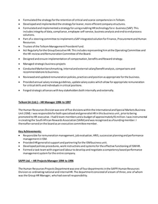  Formulatedthe strategyforthe retentionof critical andscarce competenciesinTelkom.
 Developedandimplementedthe strategyforleaner,more efficientcompanystructures.
 FormulatedandimplementedastrategyforusingenablingHRtechnologyfore-business(SAP).This
includesintegrityof data,compliance,employee self-service,businessanalysisandendtoendprocess
solutions.
 Part of a steeringcommittee toimplementaSAPintegratedsolutionforFinance,ProcurementandHuman
Resources.
 Trustee of the TelkomManagementProvidentFund.
 Act Regularlyforthe GroupExecutive HR.Thisincludesrepresentinghimatthe OperatingCommittee and
the HR reviewandRemunerationCommittee of the Board.
 Designedandensure implementationof compensation,benefitsandRewardstrategy.
 Managed strategicbusinessprojects
 ConductedMarketbenchmarking,Internalandexternal salary/benefitanalysis,comparisonsand
recommendationstobusiness.
 Reviewedandupdatedremunerationpolicies,practicesandpositionasappropriate forthe business.
 Providedannual salaryreviewguidelines,updatesalaryscaleswhichallow forappropriate remuneration
for critical skillsandindividualsincritical positions.
 Forgedstrategicallianceswithkeystakeholdersbothinternallyandexternally.
TelkomSA (Ltd.) – HR Manager 1996 to 1997
The Human ResourcesDivisionwasone of five divisionswithinthe InternationalandSpecial MarketsBusiness
Unit (ISM).I wasresponsibleforbothspecialisedandgeneralistHRinthisbusinessunit,priortobeing
promotedtoHR executive. Ihad6 team membersanda budgetof approximatelyR1million.Iwasinstrumental
increatingthe SouthAfricanRewardsAssociation(SARA)andwasrecognisedasafoundingmember.I
thereafterservedonthe boardasan executive committeemember.
Key Achievements:
 Responsible forremunerationmanagement,jobevaluation,HRIS,successionplanningandperformance
managementinISM.
 ProvidedHRgeneralistsupportandpartneringforthe ISMbusinessunit.
 Developedpoliciesprocedures,workinstructionsandsystemsfor the effective functioningof ISMHR.
 Formeda task teamwithorganisedlabourtodevelopandnegotiate acompetencybasedperformance
managementsystemforthe entire company.
SAPPI Ltd. – HR ProjectsManager 1994 to 1996
The Human ResourcesProjectsDepartmentwasone of fourdepartmentsinthe SAPPIHumanResources
Divisionco-ordinatingnational andinternalHR.The departmentconsistedof ateam of three,one of whom
was the Group HR Manager, whohad overall responsibility.
 