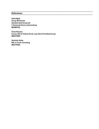 References
SiphoNgidi
Group HR Director
Standard bank Group Ltd
5 SimmondsStreet,Johannesburg
0833807535
Sizwe Nxasana
Former CEO of TelkomSA Ltd, now CEO of FirstRand Group
0824172983
Sharlotte Naidu
MD, In Touch Consulting
0827779435
 