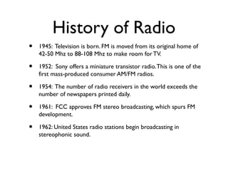 History of Radio
•   1945: Television is born. FM is moved from its original home of
    42-50 Mhz to 88-108 Mhz to make r...