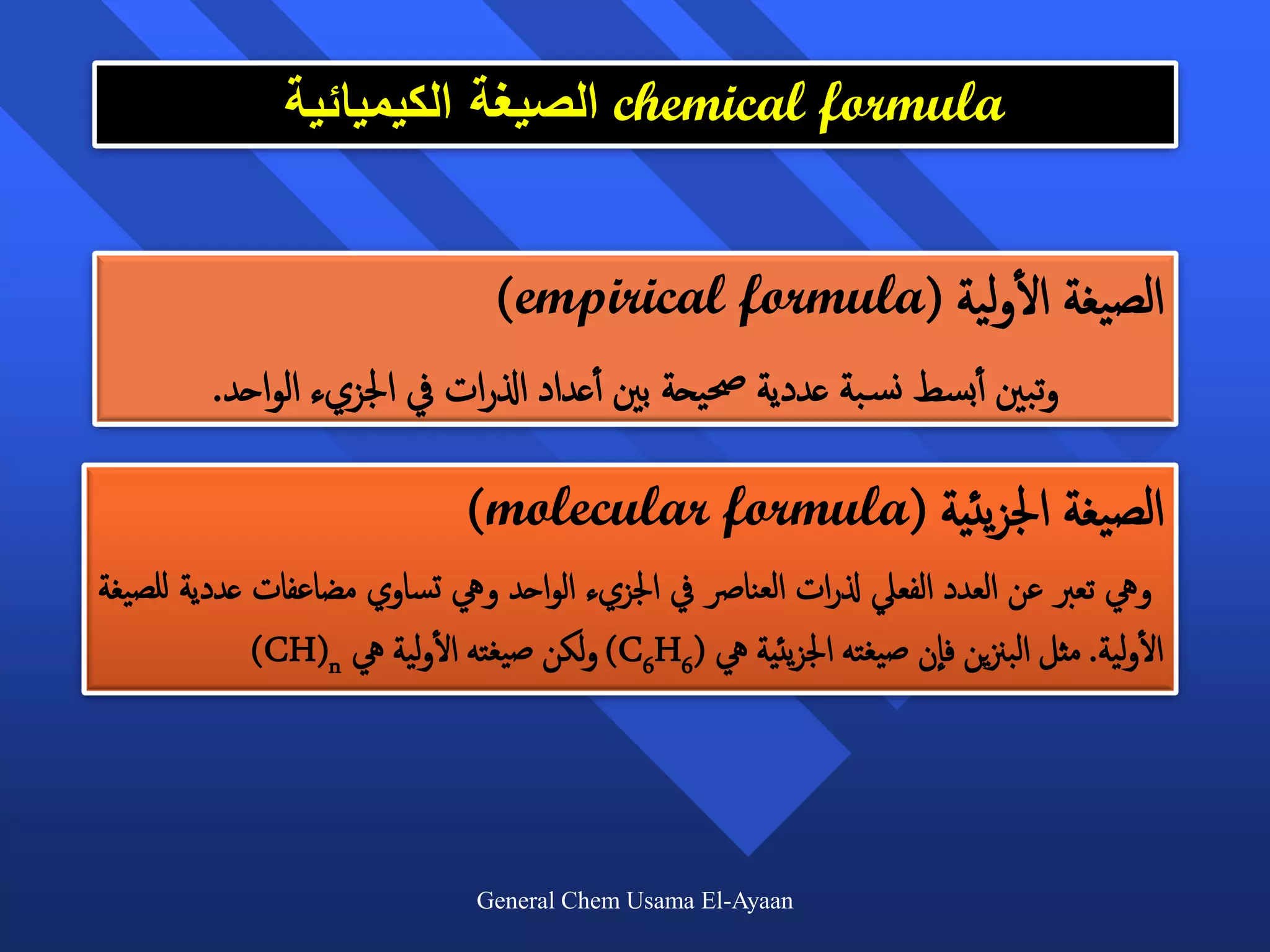 ‫‪ chemical formula‬الصيغة الكيميائية‬


                                                         ‫أ‬
                                 ‫الصيغة الولية (‪)empirical formula‬‬
         ‫وتبني أأبسط نس بة عددية حصيحة بني أأعداد اذلرات يف اجلزيء الواحد.‬

                              ‫الصيغة اجلزيئية (‪)molecular formula‬‬
‫ويه تعرب عن العدد الفعيل ذلرات العنارص يف اجلزيء الواحد ويه تساوي مضاعفات عددية للصيغة‬
                          ‫أ‬                                                           ‫أ‬
             ‫الولية. مثل البزنين فان صيغته اجلزيئية يه (6‪ )C6H‬ولكن صيغته الولية يه ‪)CH(n‬‬




                               ‫‪General Chem Usama El-Ayaan‬‬
 