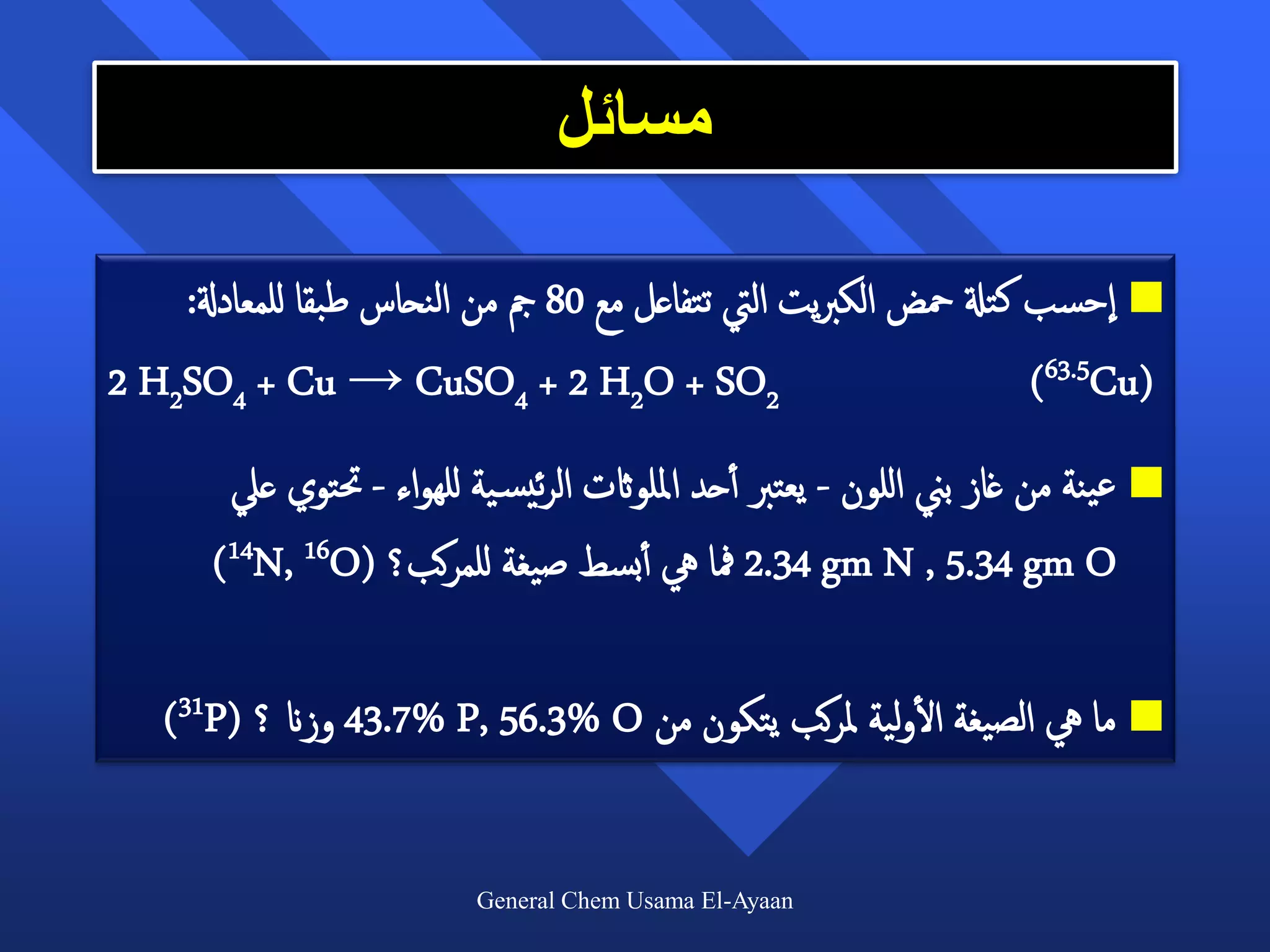 ‫مسائل‬

    ‫‪ ‬احسب كتةل محض الكربيت اليت تتفاعل مع 08 مج من النحاس طبقا للمعادةل:‬
‫2‪2 H2SO4 + Cu → CuSO4 + 2 H2O + SO‬‬                                 ‫)‪(63.5Cu‬‬
        ‫‪ ‬عينة من غاز بين اللون - يعترب أأحد امللواثت الرئيس ية للهواء - حتتوي عيل‬
       ‫‪ 2.34 gm N , 5.34 gm O‬مفا يه أأبسط صيغة للمركب؟ (‪)14N, 16O‬‬

                                                     ‫أ‬
    ‫‪ ‬ما يه الصيغة الولية ملركب يتكون من ‪ 43.7% P, 56.3% O‬وزان ؟ (‪)31P‬‬


                           ‫‪General Chem Usama El-Ayaan‬‬
 