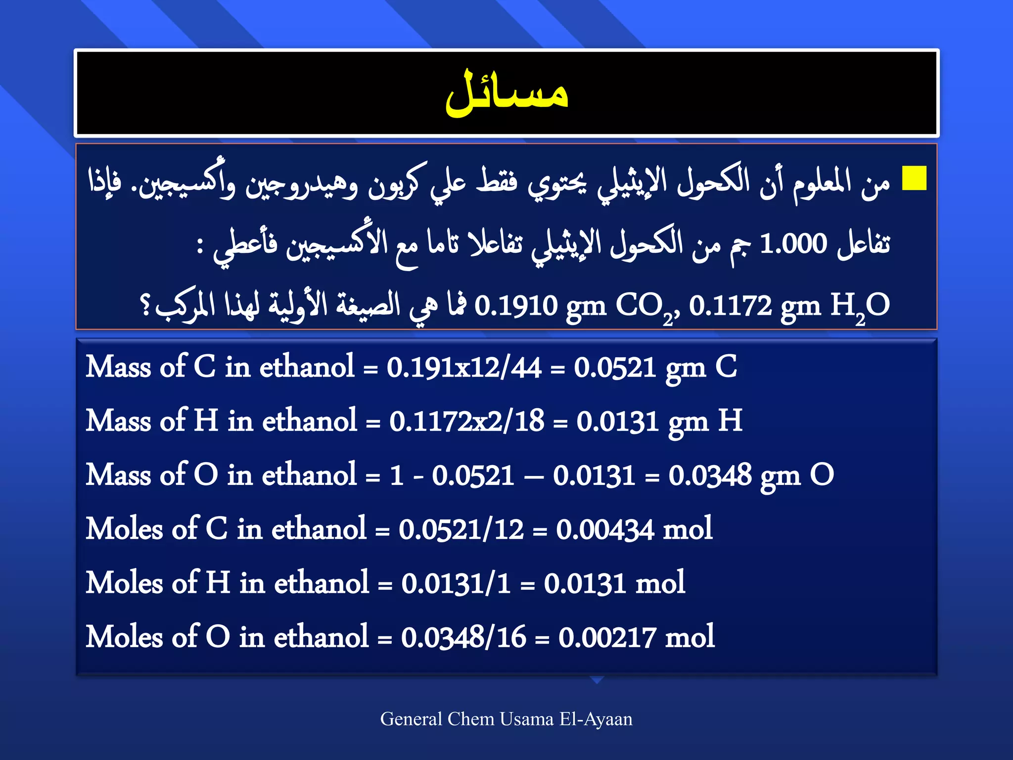 ‫مسائل‬
‫ من املعلوم أأن الكحول اليثييل حيتوي فقط عيل كربون وهيدروجني و أأكس يجني. فاذا‬
           : ‫تفاعل 000.1 مج من الكحول اليثييل تفاعال اتما مع الأكس يجني فأأعطي‬
                       ‫أ‬
      ‫ 0191.0 مفا يه الصيغة الولية لهذا املركب؟‬gm CO2, 0.1172 gm H2O
Mass of C in ethanol = 0.191x12/44 = 0.0521 gm C
Mass of H in ethanol = 0.1172x2/18 = 0.0131 gm H
Mass of O in ethanol = 1 - 0.0521 – 0.0131 = 0.0348 gm O
Moles of C in ethanol = 0.0521/12 = 0.00434 mol
Moles of H in ethanol = 0.0131/1 = 0.0131 mol
Moles of O in ethanol = 0.0348/16 = 0.00217 mol
                           General Chem Usama El-Ayaan
 