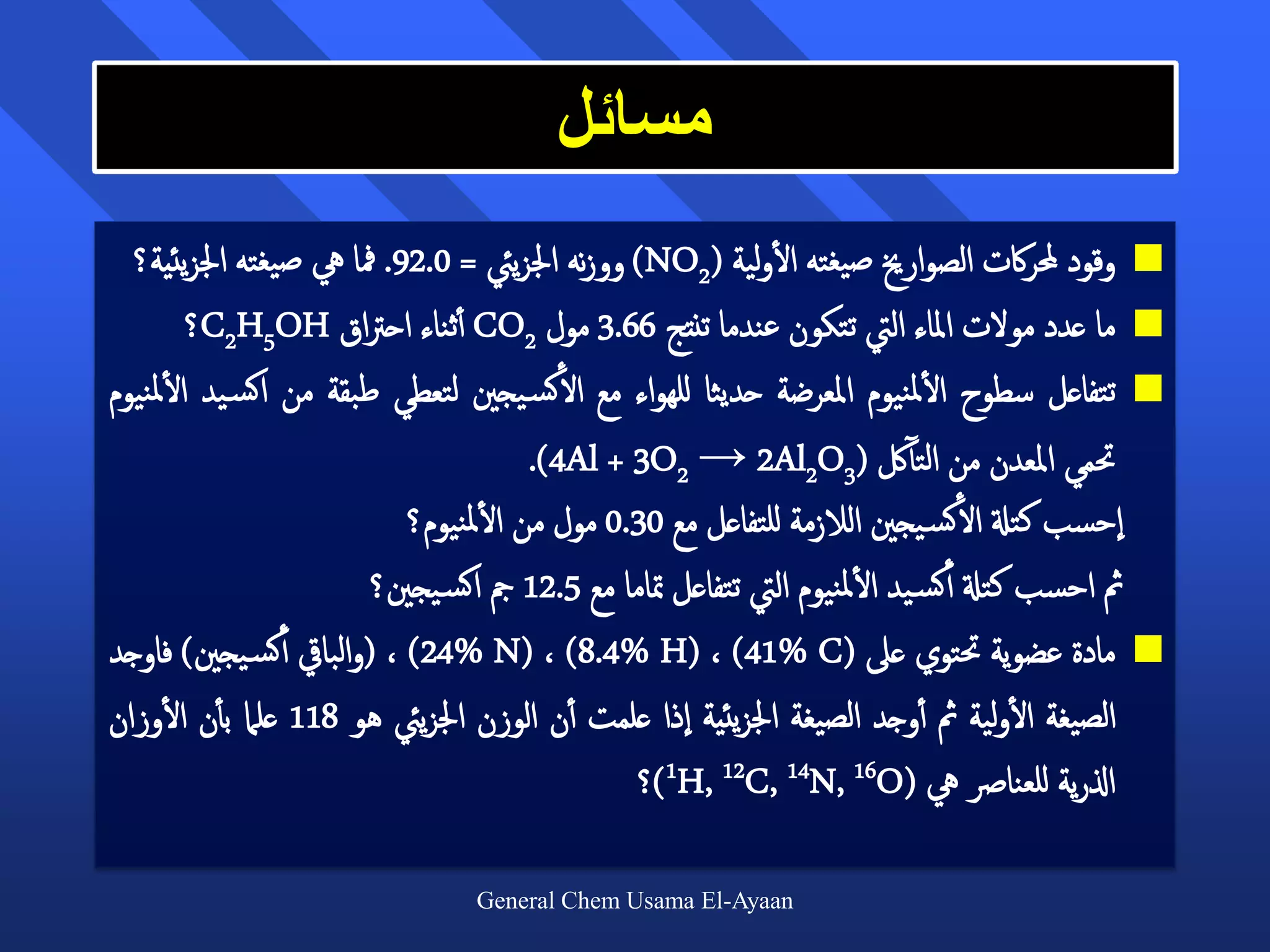 ‫مسائل‬
                                                            ‫أ‬
  ‫‪ ‬وقود حملراكت الصوارخي صيغته الولية (2‪ )NO‬ووزنه اجلزييئ = 0.29. مفا يه صيغته اجلزيئية؟‬
          ‫‪ ‬ما عدد مولت املاء اليت تتكون عندما تنتج 66.3 مول 2‪ CO‬أأثناء احرتاق ‪C2H5OH‬؟‬
‫‪ ‬تتفاعل سطوح الملنيوم املعرضة حديثا للهواء مع الأكس يجني لتعطي طبقة من اكس يد الملنيوم‬
        ‫أ‬                                                                  ‫أ‬
                                       ‫حتمي املعدن من التألك (3‪.)4Al + 3O2 → 2Al2O‬‬
                            ‫احسب كتةل الأكس يجني الالزمة للتفاعل مع 03.0 مول من الملنيوم؟‬
                                   ‫أ‬
                        ‫مث احسب كتةل أأكس يد الملنيوم اليت تتفاعل متاما مع 5.21 مج اكس يجني؟‬
                                                                     ‫أ‬
‫‪ ‬مادة عضوية حتتوي عىل (‪( ، )24% N( ، )8.4% H( ، )41% C‬والبايق أأكس يجني) فاوجد‬
      ‫أ‬                                                                              ‫أ‬
‫الصيغة الولية مث أأوجد الصيغة اجلزيئية اذا علمت أأن الوزن اجلزييئ هو 811 علام بأأن الوزان‬
                                               ‫اذلرية للعنارص يه (‪)1H, 12C, 14N, 16O‬؟‬

                                ‫‪General Chem Usama El-Ayaan‬‬
 