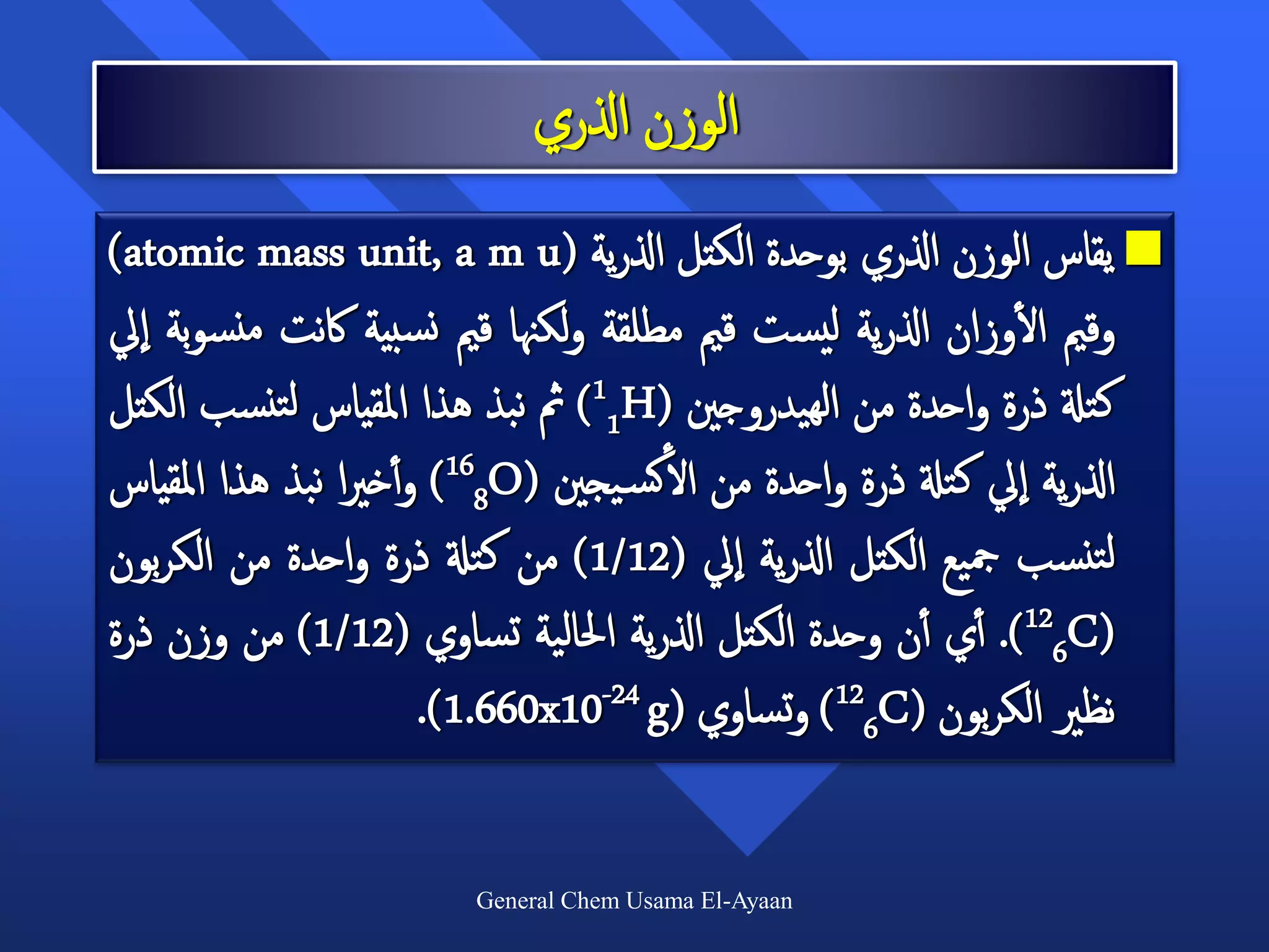 ‫الوزن اذلري‬
‫‪ ‬يقاس الوزن اذلري بوحدة الكتل اذلرية (‪)atomic mass unit, a m u‬‬
                                                               ‫أ‬
‫وقمي الوزان اذلرية ليست قمي مطلقة ولكهنا قمي نسبية اكنت منسوبة ايل‬
‫كتةل ذرة واحدة من الهيدروجني (‪ )11H‬مث نبذ هذا املقياس لتنسب الكتل‬
‫اذلرية ايل كتةل ذرة واحدة من الأكس يجني (‪ )168O‬و أأخريا نبذ هذا املقياس‬
‫لتنسب مجيع الكتل اذلرية ايل (21/1) من كتةل ذرة واحدة من الكربون‬
‫(‪ .)126C‬أأي أأن وحدة الكتل اذلرية احلالية تساوي (21/1) من وزن ذرة‬
                        ‫نظري الكربون (‪ )126C‬وتساوي (‪.)1.660x10-24 g‬‬

                        ‫‪General Chem Usama El-Ayaan‬‬
 