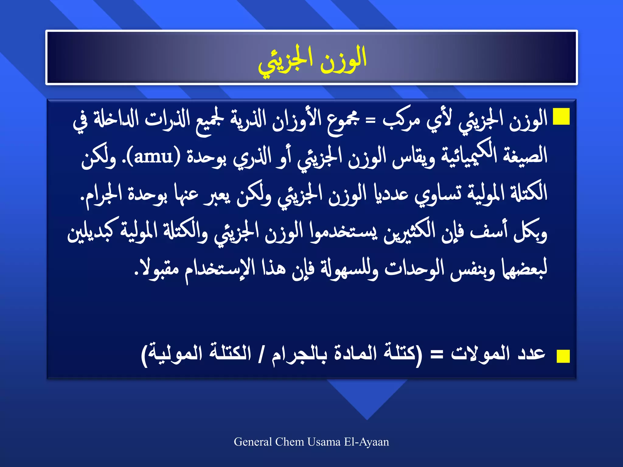‫الوزن اجلزييئ‬
                                      ‫أ‬                  ‫أ‬
 ‫‪ ‬الوزن اجلزييئ لي مركب = مجموع الوزان اذلرية مجليع اذلرات ادلاخةل يف‬
  ‫الصيغة الكمييائية ويقاس الوزن اجلزييئ أأو اذلري بوحدة (‪ .)amu‬ولكن‬
  ‫الكتةل املولية تساوي عدداي الوزن اجلزييئ ولكن يعرب عهنا بوحدة اجلرام.‬
‫وبلك أأسف فان الكثريين يس تخدموا الوزن اجلزييئ والكتةل املولية كبديلني‬
           ‫لبعضهام وبنفس الوحدات وللسهوةل فان هذا الس تخدام مقبول.‬

          ‫عدد الموالت = (كتلة المادة بالجرام / الكتلة المولية)‬       ‫‪‬‬



                       ‫‪General Chem Usama El-Ayaan‬‬
 