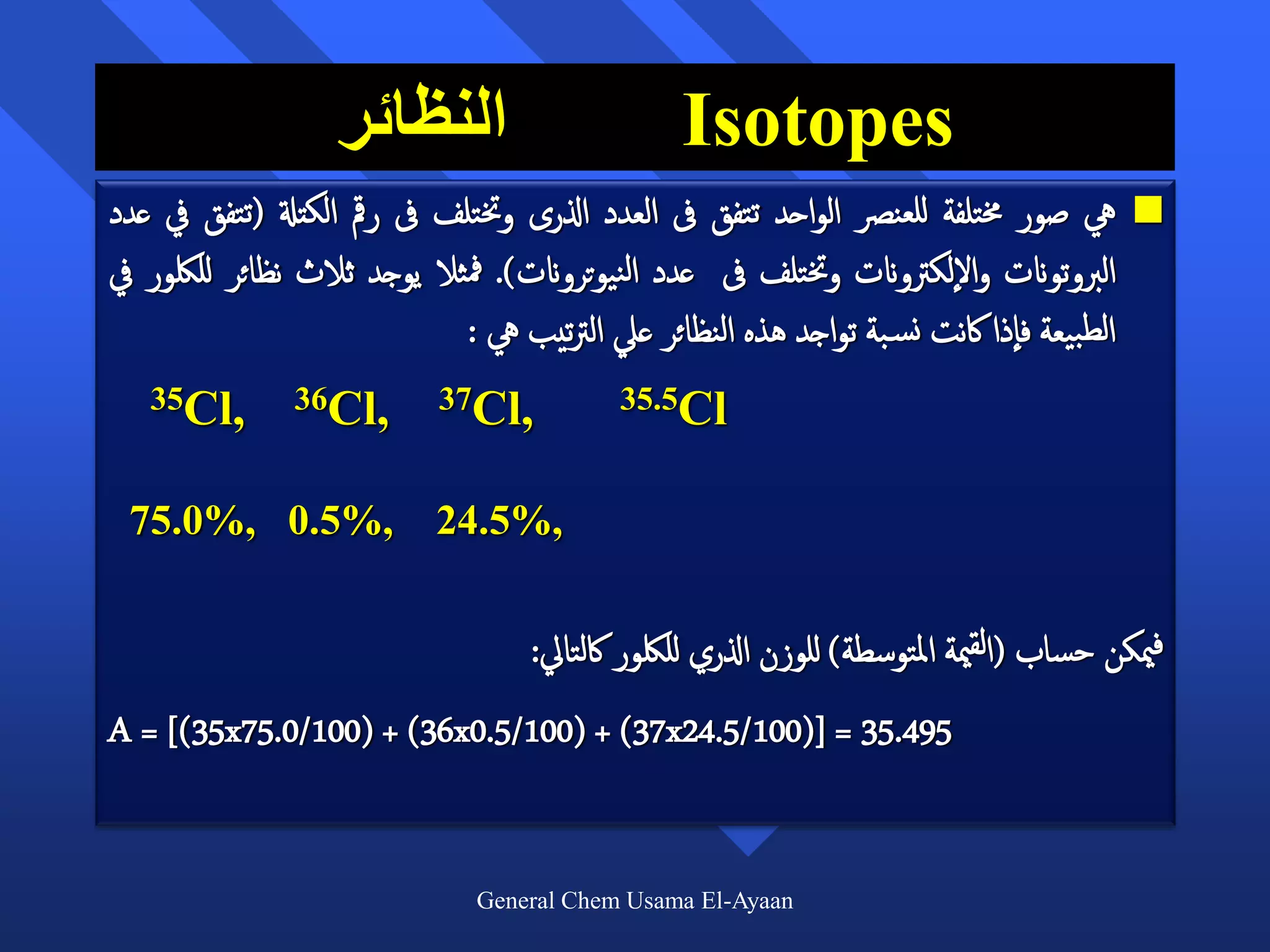 ‫النظائر‬                       ‫‪Isotopes‬‬
‫يه صور خمتلفة للعنرص الواحد تتفق ىف العدد اذلرى وختتلف ىف رمق الكتةل (تتفق يف عدد‬         ‫‪‬‬
‫الربوتوانت واللكرتوانت وختتلف ىف عدد النيوتروانت). مفثال يوجد ثالث نظائر لللكور يف‬
                             ‫الطبيعة فاذا اكنت نس بة تواجد هذه النظائر عيل الرتتيب يه :‬
   ‫,‪35Cl‬‬        ‫,‪36Cl‬‬       ‫,‪37Cl‬‬           ‫‪35.5Cl‬‬


 ‫,%5.0 ,%0.57‬               ‫,%5.42‬


                                    ‫فميكن حساب (القمية املتوسطة) للوزن اذلري لللكور اكلتايل:‬
‫594.53 = ])001/5.42‪A = [(35x75.0/100) + (36x0.5/100) + (37x‬‬


                               ‫‪General Chem Usama El-Ayaan‬‬
 