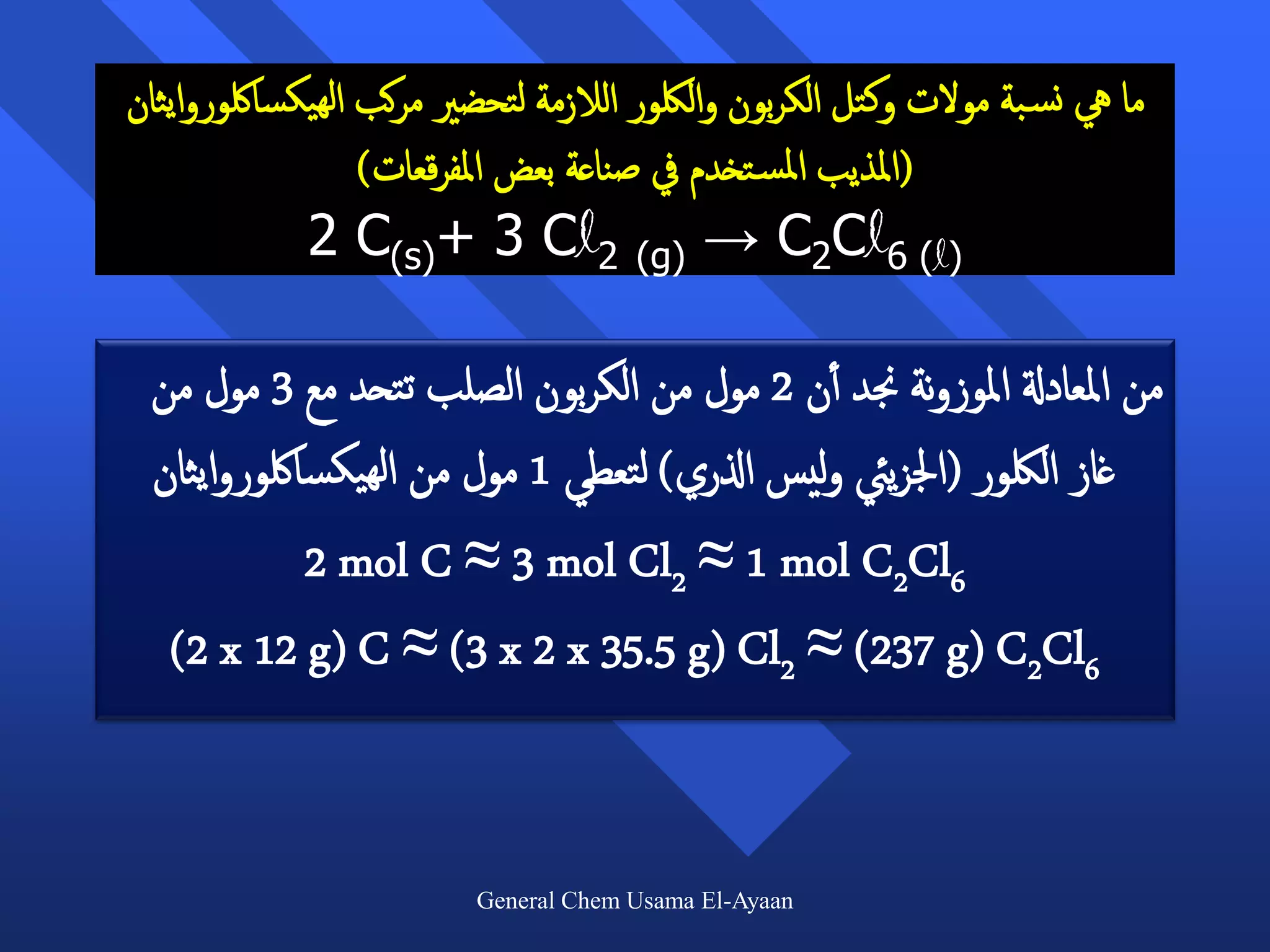 ‫ما يه نس بة مولت وكتل الكربون واللكور الالزمة لتحضري مركب الهيكسالكوروايثان‬
                  ‫(املذيب املس تخدم يف صناعة بعض املفرقعات)‬
             ‫)‪2 C(s)+ 3 Cl2 (g) → C2Cl6 (l‬‬

 ‫من املعادةل املوزونة جند أأن 2 مول من الكربون الصلب تتحد مع 3 مول من‬
 ‫غاز اللكور (اجلزييئ وليس اذلري) لتعطي 1 مول من الهيكسالكوروايثان‬
            ‫6‪2 mol C ≈ 3 mol Cl2 ≈ 1 mol C2Cl‬‬
  ‫6‪(2 x 12 g) C ≈ (3 x 2 x 35.5 g) Cl2 ≈ (237 g) C2Cl‬‬


                         ‫‪General Chem Usama El-Ayaan‬‬
 