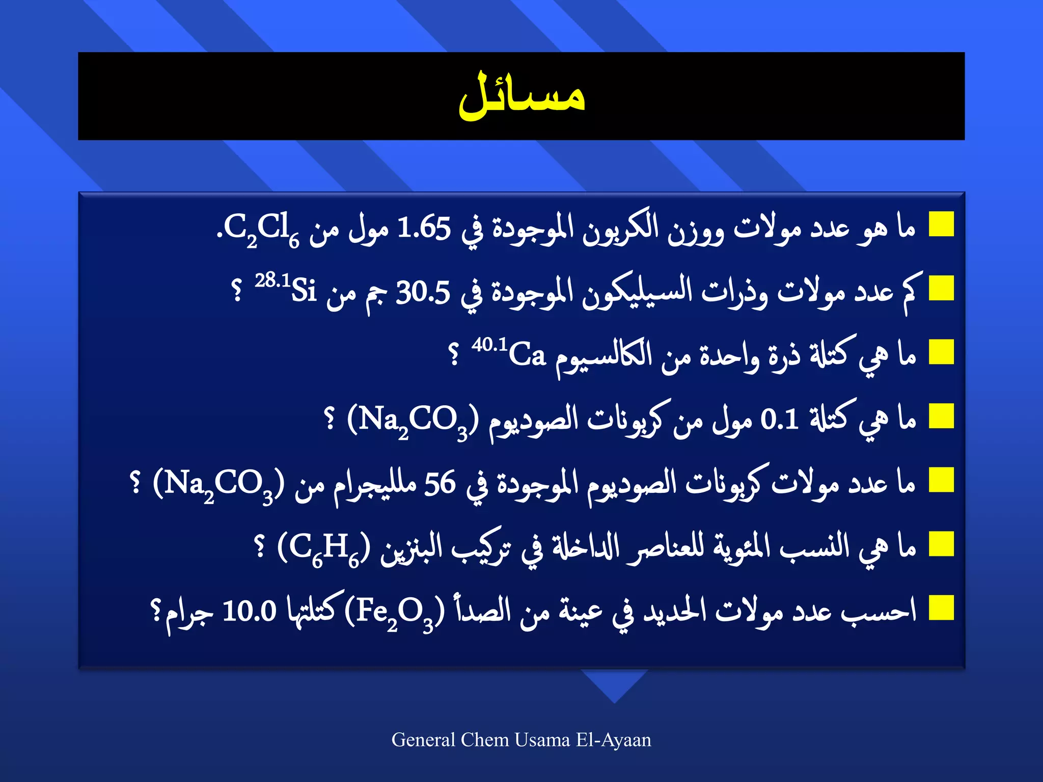 ‫مسائل‬
      ‫‪ ‬ما هو عدد مولت ووزن الكربون املوجودة يف 56.1 مول من 6‪.C2Cl‬‬
       ‫‪ ‬مك عدد مولت وذرات الس يليكون املوجودة يف 5.03 مج من ‪ 28.1Si‬؟‬
                          ‫‪ ‬ما يه كتةل ذرة واحدة من الاكلس يوم ‪ 40.1Ca‬؟‬
                 ‫‪ ‬ما يه كتةل 1.0 مول من كربوانت الصوديوم (3‪ )Na2CO‬؟‬
‫‪ ‬ما عدد مولت كربوانت الصوديوم املوجودة يف 65 ملليجرام من (3‪ )Na2CO‬؟‬
         ‫‪ ‬ما يه النسب املئوية للعنارص ادلاخةل يف تركيب البزنين (6‪ )C6H‬؟‬
 ‫‪ ‬احسب عدد مولت احلديد يف عينة من الصد أأ (3‪ )Fe2O‬كتلهتا 0.01 جرام؟‬

                      ‫‪General Chem Usama El-Ayaan‬‬
 