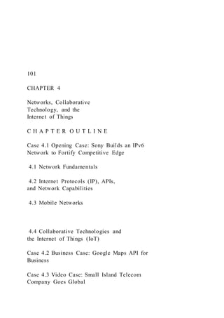 101
CHAPTER 4
Networks, Collaborative
Technology, and the
Internet of Things
C H A P T E R O U T L I N E
Case 4.1 Opening Case: Sony Builds an IPv6
Network to Fortify Competitive Edge
4.1 Network Fundamentals
4.2 Internet Protocols (IP), APIs,
and Network Capabilities
4.3 Mobile Networks
4.4 Collaborative Technologies and
the Internet of Things (IoT)
Case 4.2 Business Case: Google Maps API for
Business
Case 4.3 Video Case: Small Island Telecom
Company Goes Global
 