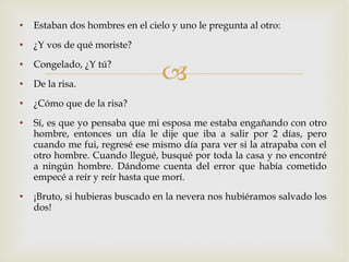 Estaban dos hombres en el cielo y uno le pregunta al otro: ¿Y vos de qué moriste? Congelado, ¿Y tú? De la risa. ¿Cómo que de la risa? Sí, es que yo pensaba que mi esposa me estaba engañando con otro hombre, entonces un día le dije que iba a salir por 2 días, pero cuando me fui, regresé ese mismo día para ver si la atrapaba con el otro hombre. Cuando llegué, busqué por toda la casa y no encontré a ningún hombre. Dándome cuenta del error que había cometido empecé a reír y reír hasta que morí. ¡Bruto, si hubieras buscado en la nevera nos hubiéramos salvado los dos! 