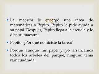 La maestra le encargó una tarea de matemáticas a Pepito. Pepito le pide ayuda a su papá. Después, Pepito llega a la escuela y le dice su maestra: Pepito, ¿Por qué no hiciste la tarea? Porque aunque mi papá y yo arrancamos todos los árboles del parque, ninguno tenía raíz cuadrada. 