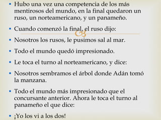Hubo una vez una competencia de los más mentirosos del mundo, en la final quedaron un ruso, un norteamericano, y un panameño. Cuando comenzó la final, el ruso dijo: Nosotros los rusos, le pusimos sal al mar. Todo el mundo quedó impresionado. Le toca el turno al norteamericano, y dice: Nosotros sembramos el árbol donde Adán tomó la manzana. Todo el mundo más impresionado que el concursante anterior. Ahora le toca el turno al panameño el que dice: ¡Yo los vi a los dos! 