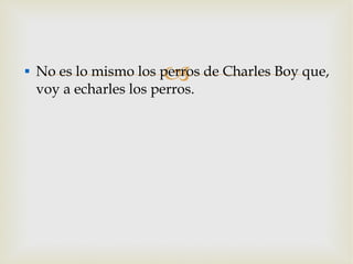No es lo mismo los perros de Charles Boy que, voy a echarles los perros. 