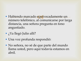 Habiendo marcado equivocadamente un número telefónico, al comunicarse por larga distancia, una señora pregunta en tono angustiado. ¿Ya llegó Julio allí? Una voz profunda respondió: No señora, no sé de que parte del mundo llama usted, pero aquí todavía estamos en abril. 