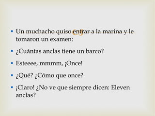 Un muchacho quiso entrar a la marina y le tomaron un examen: ¿Cuántas anclas tiene un barco? Esteeee, mmmm, ¡Once! ¿Qué? ¿Cómo que once? ¡Claro! ¿No ve que siempre dicen: Eleven anclas? 