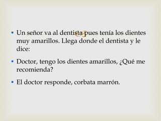 Un señor va al dentista pues tenía los dientes muy amarillos. Llega donde el dentista y le dice: Doctor, tengo los dientes amarillos, ¿Qué me recomienda? El doctor responde, corbata marrón. 