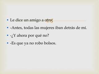 Le dice un amigo a otro: -Antes, todas las mujeres iban detrás de mí. -¿Y ahora por qué no? -Es que ya no robo bolsos. 