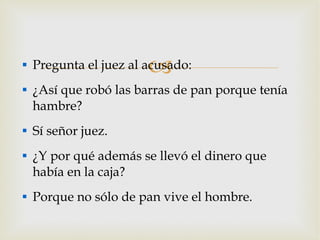 Pregunta el juez al acusado: ¿Así que robó las barras de pan porque tenía hambre? Sí señor juez. ¿Y por qué además se llevó el dinero que había en la caja? Porque no sólo de pan vive el hombre. 