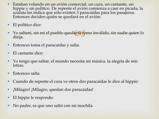 Estaban volando en un avión comercial, un cura, un cantante, un hippie y un político. De repente el avión comienza a caer en picada, la azafata les indica que sólo existen 3 paracaídas para los pasajeros. Entonces deciden quién se quedará en el avión: El político dice: Yo saltaré, sin mí el pueblo quedaría como inválido, sin nadie quien lo dirija. Entonces toma el paracaídas y salta. El cantante dice: Yo tengo que saltar, el mundo necesita mi música, la alegría de mis letras. Entonces salta. Cuando de repente el cura ve otros dos paracaídas le dice al hippie: ¡Milagro! ¡Milagro, quedan dos paracaídas! El hippie le responde: No padre, es que uno saltó con mi mochila. 