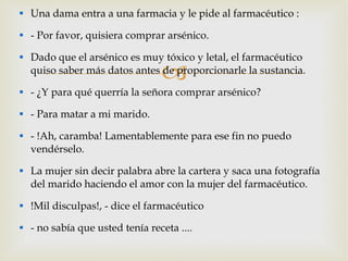 Una dama entra a una farmacia y le pide al farmacéutico : - Por favor, quisiera comprar arsénico. Dado que el arsénico es muy tóxico y letal, el farmacéutico quiso saber más datos antes de proporcionarle la sustancia. - ¿Y para qué querría la señora comprar arsénico? - Para matar a mi marido. - !Ah, caramba! Lamentablemente para ese fin no puedo vendérselo. La mujer sin decir palabra abre la cartera y saca una fotografía del marido haciendo el amor con la mujer del farmacéutico. !Mil disculpas!, - dice el farmacéutico - no sabía que usted tenía receta ....  