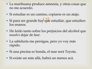 La marihuana produce amnesia, y otras cosas que no me acuerdo. Si estudiar es un camino, copiarse es un atajo. Si para ser grande hay que estudiar, que estudien los enanos. He leído tanto sobre los perjuicios del alcohol que resolví dejar de leer. La sabiduría me persigue, pero yo voy más rápido. Si una piscina es honda, el mar será Toyota. Si existe un más allá, habrá un menos acá. 