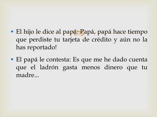 El hijo le dice al papá: Papá, papá hace tiempo que perdiste tu tarjeta de crédito y aún no la has reportado! El papá le contesta: Es que me he dado cuenta que el ladrón gasta menos dinero que tu madre... 