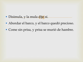 Disimula, y la mula dijo sí. Abordar el barco, y el barco quedó precioso. Come sin prisa, y prisa se murió de hambre. 