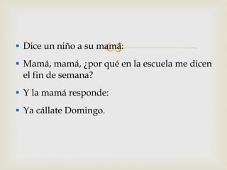 Dice un niño a su mamá: Mamá, mamá, ¿por qué en la escuela me dicen el fin de semana? Y la mamá responde: Ya cállate Domingo. 