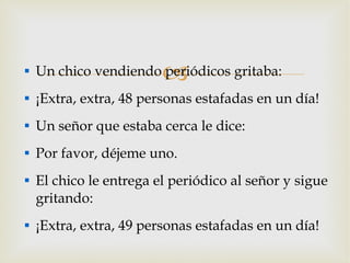 Un chico vendiendo periódicos gritaba: ¡Extra, extra, 48 personas estafadas en un día! Un señor que estaba cerca le dice: Por favor, déjeme uno. El chico le entrega el periódico al señor y sigue gritando: ¡Extra, extra, 49 personas estafadas en un día! 