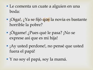 Le comenta un cuate a alguien en una boda: ¡Oiga!, ¿Ya se fijó que la novia es bastante horrible la pobre? ¡Óigame! ¿Pues qué le pasa? ¡No se exprese así que es mi hija! ¡Ay usted perdone!, no pensé que usted fuera el papá! Y no soy el papá, soy la mamá. 