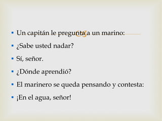 Un capitán le pregunta a un marino: ¿Sabe usted nadar? Sí, señor. ¿Dónde aprendió? El marinero se queda pensando y contesta: ¡En el agua, señor! 