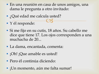 En una reunión en casa de unos amigos, una dama le pregunta a otro invitado: ¿Qué edad me calcula usted? Y él responde: Si me fijo en su cutis, 18 años. Su cabello me dice que tiene 17. Los ojos corresponden a una muchacha de 20... La dama, encantada, comenta: ¡Oh! ¡Que amable es usted! Pero él continúa diciendo: ¡Un momento, aún me falta sumar! 