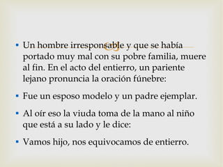 Un hombre irresponsable y que se había portado muy mal con su pobre familia, muere al fin. En el acto del entierro, un pariente lejano pronuncia la oración fúnebre: Fue un esposo modelo y un padre ejemplar. Al oír eso la viuda toma de la mano al niño que está a su lado y le dice: Vamos hijo, nos equivocamos de entierro.  