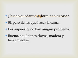 ¿Puedo quedarme a dormir en tu casa? Sí, pero tienes que hacer la cama. Por supuesto, no hay ningún problema. Bueno, aquí tienes clavos, madera y herramientas. 