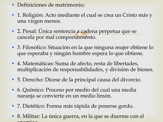 Definiciones de matrimonio; 1. Religión: Acto mediante el cual se crea un Cristo más y una virgen menos. 2. Penal: Única sentencia a cadena perpetua que se cancela por mal comportamiento. 3. Filosófico: Situación en la que ninguna mujer obtiene lo que esperaba y ningún hombre espera lo que obtiene. 4. Matemáticas: Suma de afecto, resta de libertades, multiplicación de responsabilidades, y división de bienes. 5. Derecho: Dícese de la principal causa del divorcio. 6. Químico: Proceso por medio del cual una media naranja se convierte en un medio limón. 7. Dietético: Forma más rápida de ponerse gordo. 8. Militar: La única guerra, en la que se duerme con el enemigo. 
