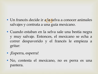 Un francés decide ir a la selva a conocer animales salvajes y contrata a una guía mexicano. Cuando estaban en la selva sale una bestia negra y muy salvaje. Entonces, el mexicano se echa a correr despavorido y el francés le empieza a gritar: ¡Esperra, esperra! No, contesta el mexicano, no es perra es una pantera. 