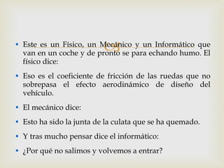 Este es un Físico, un Mecánico y un Informático que van en un coche y de pronto se para echando humo. El físico dice: Eso es el coeficiente de fricción de las ruedas que no sobrepasa el efecto aerodinámico de diseño del vehículo. El mecánico dice: Esto ha sido la junta de la culata que se ha quemado. Y tras mucho pensar dice el informático: ¿Por qué no salimos y volvemos a entrar? 