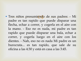 Tres niños presumiendo de sus padres: - Mi padre es tan rapido que puede disparar una flecha, echar a correr, y cogerla en el aire con la mano. - Eso no es nada, mi padre es tan rapido que puede disparar una bala, echar a correr, y cogerla luego en el aire con los dientes. - Nah, eso no es nada Mi padre es un burocrata... es tan rapido, que sale de su oficina a las 4:30 y está en casa a las 3:45. 
