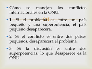 Cómo se manejan los conflictos internacionales en la ONU: 1. Si el problema es entre un país pequeño y una superpotencia, el país pequeño desaparecerá. 2. Si el conflicto es entre dos países pequeños, desaparecerá el problema. 3. Si la discusión es entre dos superpotencias, lo que desaparece es la ONU. 