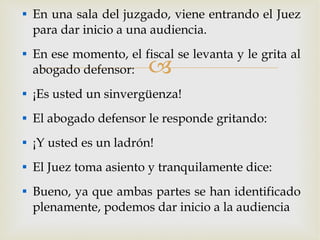 En una sala del juzgado, viene entrando el Juez para dar inicio a una audiencia. En ese momento, el fiscal se levanta y le grita al abogado defensor: ¡Es usted un sinvergüenza! El abogado defensor le responde gritando: ¡Y usted es un ladrón! El Juez toma asiento y tranquilamente dice: Bueno, ya que ambas partes se han identificado plenamente, podemos dar inicio a la audiencia 