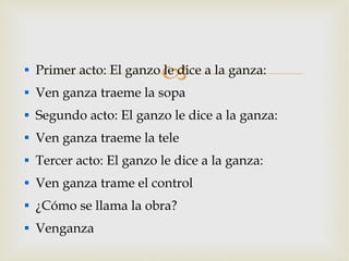 Primer acto: El ganzo le dice a la ganza: Ven ganza traeme la sopa Segundo acto: El ganzo le dice a la ganza: Ven ganza traeme la tele Tercer acto: El ganzo le dice a la ganza: Ven ganza trame el control ¿Cómo se llama la obra? Venganza 