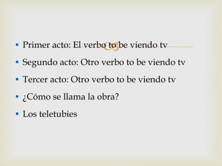 Primer acto: El verbo to be viendo tv Segundo acto: Otro verbo to be viendo tv Tercer acto: Otro verbo to be viendo tv ¿Cómo se llama la obra? Los teletubies 