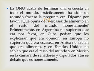 La ONU acaba de terminar una encuesta en todo el mundo, prácticamente ha sido un rotundo fracaso la pregunta era: Digame por favor, ¿Qué opina de la escasez de alimento en el resto del mundo honestamente? Primeramente, en Argentina no supieron que era por favor, en Cuba pedían que les explicaran que era opinión, en Europa no supieron que era escasez, en África no sabían que era alimento, y en Estados Unidos no sabían que era el resto del mundo y en México en la cámara de senadores y diputados aún se debate que es honestamente. 