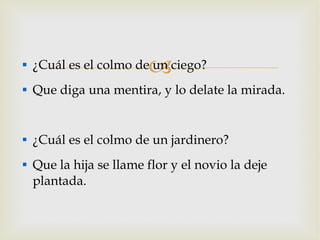 ¿Cuál es el colmo de un ciego? Que diga una mentira, y lo delate la mirada. ¿Cuál es el colmo de un jardinero? Que la hija se llame flor y el novio la deje plantada. 