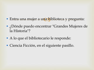 Entra una mujer a una biblioteca y pregunta: ¿Dónde puedo encontrar "Grandes Mujeres de la Historia"? A lo que el bibliotecario le responde: Ciencia Ficción, en el siguiente pasillo. 
