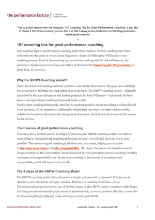 Jeroen De Flander – 101 coaching tips PDF 1
This is a print version from the blog post ‘101 Coaching Tips for Great Performance Coaching’. If you like
to create a link to this content, you can find it at http:///www.jeroen-de-flander.com/strategy-execution-
needs-great-coaches
---
101 coaching tips for great performance coaching
101 Coaching Tips is a performance coaching guide that combines the best coaching tips I have
collected over the years in over a dozen blog posts. I hope this little guide will facilitate your
coaching journey. Most of the coaching tips come from working with Sir John Whitmore, the
godfather of performance coaching and author of the bestseller Coaching for Performance (a
great book, by the way).
Why the GROW Coaching model?
There are dozens of coaching methods out there, some better than others. The good ones will help
you as a coach to facilitate learning rather than to direct it. The GROW coaching model – originally
conceived by Graham Alexander and further perfected by John Whitmore – is probably the best-
known and appreciated coaching framework in the world.
Unlike other coaching frameworks, the GROW coaching model is much more than a toolbox linked
to an acronym. It’s an approach, a philosophy which helps you create the right context to help
individuals transform their potential into peak performance. And I believe that’s exactly the reason
for its success.
The Essence of great performance coaching
You can achieve limited success by diligently following the GROW coaching model. But without
subscribing to the underlying coaching philosophy however, you will fall short of what is truly
possible. The essence of good coaching is all about you, as a coach, helping your coachee
to increase awareness and take responsibility. Of course, the process is important since it
brings structure to the conversation, but it should not be the cornerstone of your coaching. Creating
awareness and responsibility are. Frame your coaching in the context of awareness and
responsibility and it will improve drastically.
The 4 steps of the GROW Coaching Model
The GROW coaching model offers the coach a simple, yet powerful, framework. It helps you to
structure your interaction with your coachee. Whitmore’s coaching model has 4 steps.
The conversation can start at any one of the four stages of the GROW model. A coachee might begin
by telling you about something s/he wants to achieve (Goal), a current problem (Reality), a new idea
for improving things (Options) or by outlining an action plan (Will).
 